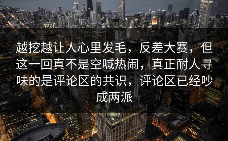越挖越让人心里发毛，反差大赛，但这一回真不是空喊热闹，真正耐人寻味的是评论区的共识，评论区已经吵成两派