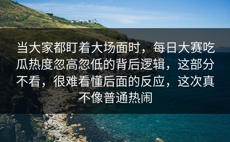 当大家都盯着大场面时，每日大赛吃瓜热度忽高忽低的背后逻辑，这部分不看，很难看懂后面的反应，这次真不像普通热闹
