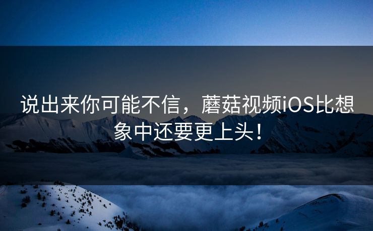 说出来你可能不信，蘑菇视频iOS比想象中还要更上头！
