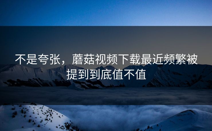 不是夸张，蘑菇视频下载最近频繁被提到到底值不值