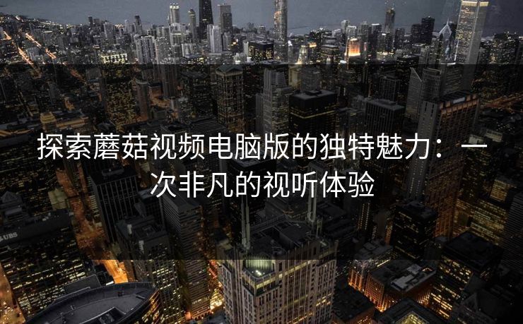 探索蘑菇视频电脑版的独特魅力：一次非凡的视听体验