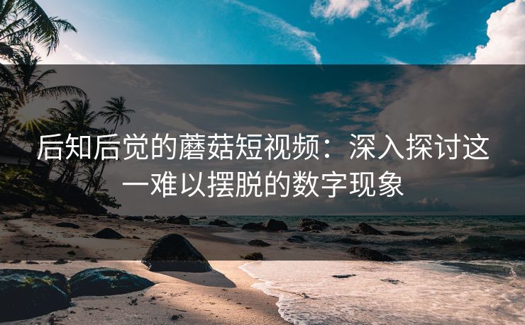后知后觉的蘑菇短视频：深入探讨这一难以摆脱的数字现象