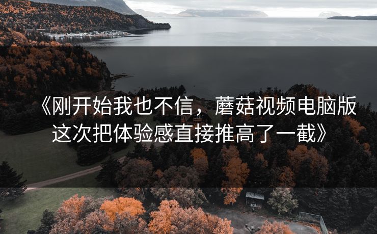 《刚开始我也不信，蘑菇视频电脑版这次把体验感直接推高了一截》