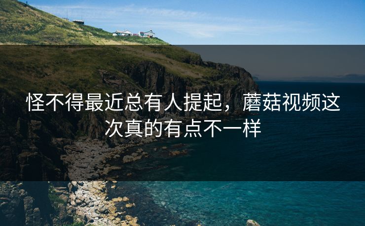 怪不得最近总有人提起，蘑菇视频这次真的有点不一样