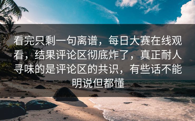 看完只剩一句离谱，每日大赛在线观看，结果评论区彻底炸了，真正耐人寻味的是评论区的共识，有些话不能明说但都懂