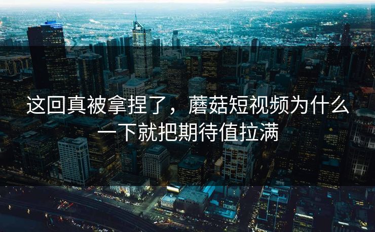 这回真被拿捏了，蘑菇短视频为什么一下就把期待值拉满