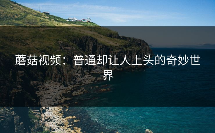 蘑菇视频：普通却让人上头的奇妙世界