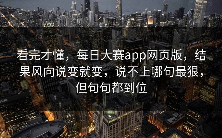 看完才懂，每日大赛app网页版，结果风向说变就变，说不上哪句最狠，但句句都到位