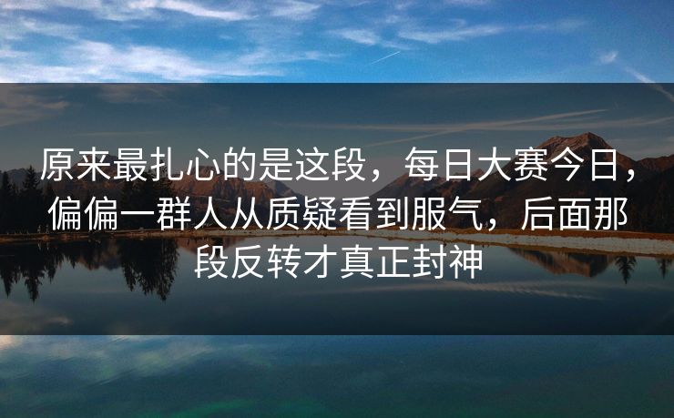 原来最扎心的是这段，每日大赛今日，偏偏一群人从质疑看到服气，后面那段反转才真正封神