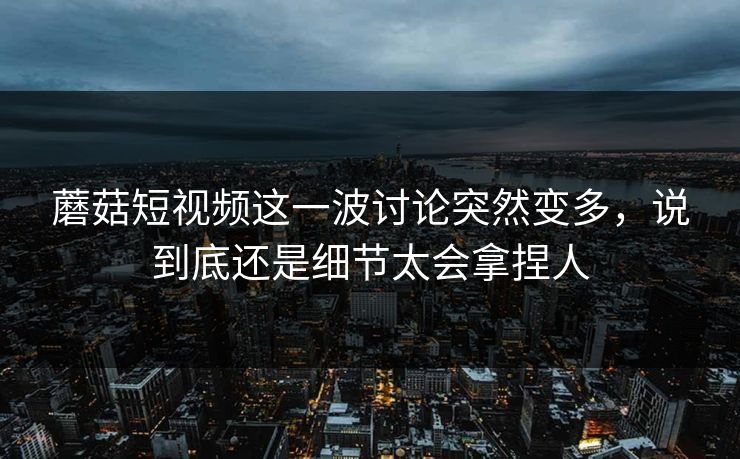 蘑菇短视频这一波讨论突然变多，说到底还是细节太会拿捏人