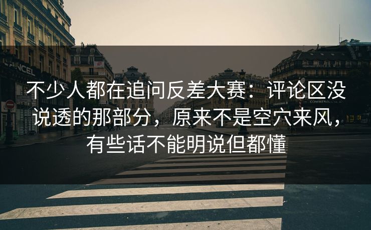 不少人都在追问反差大赛：评论区没说透的那部分，原来不是空穴来风，有些话不能明说但都懂
