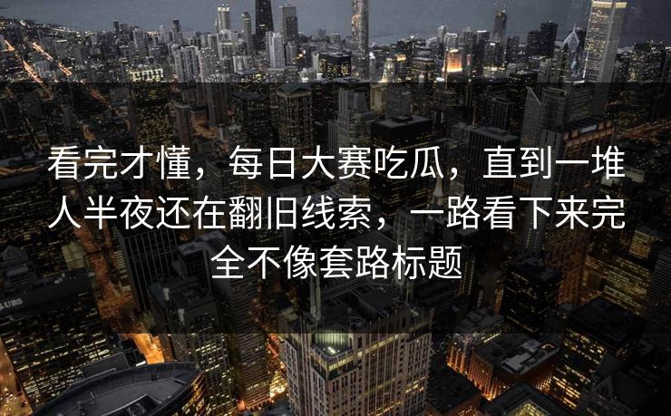 看完才懂，每日大赛吃瓜，直到一堆人半夜还在翻旧线索，一路看下来完全不像套路标题