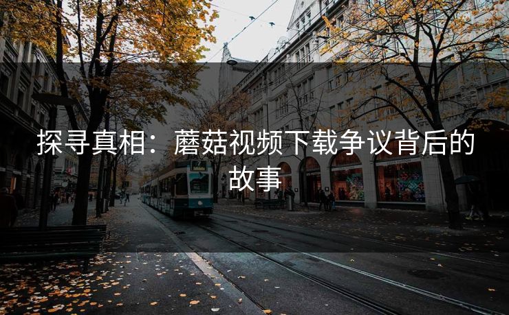 探寻真相：蘑菇视频下载争议背后的故事
