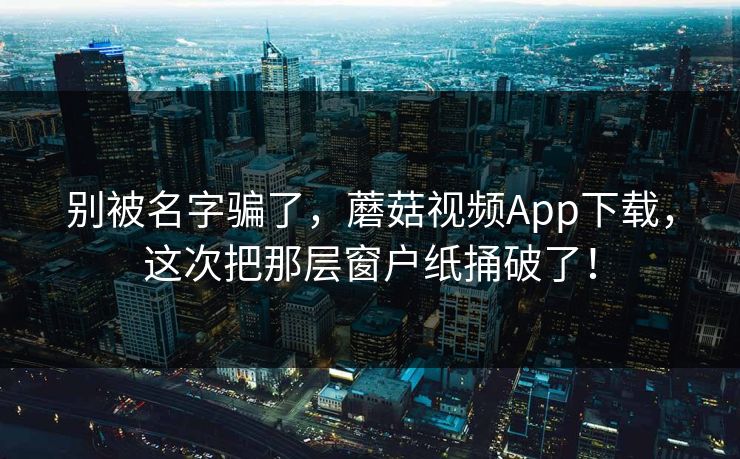 别被名字骗了，蘑菇视频App下载，这次把那层窗户纸捅破了！