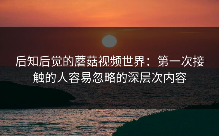 后知后觉的蘑菇视频世界：第一次接触的人容易忽略的深层次内容