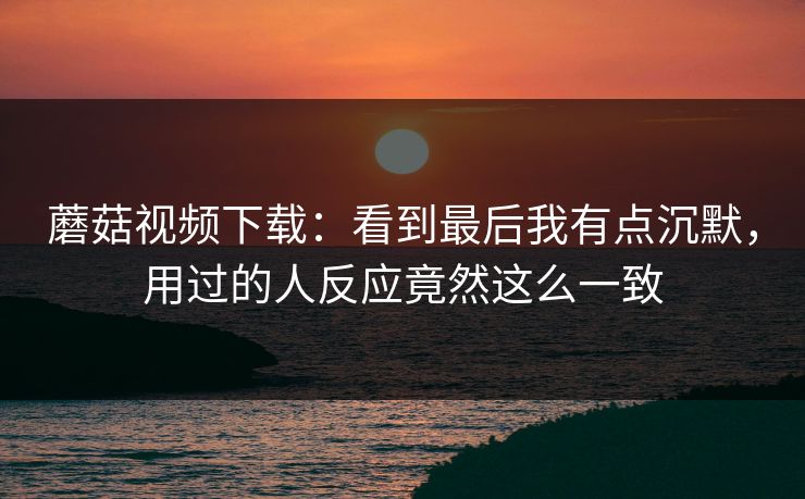 蘑菇视频下载：看到最后我有点沉默，用过的人反应竟然这么一致