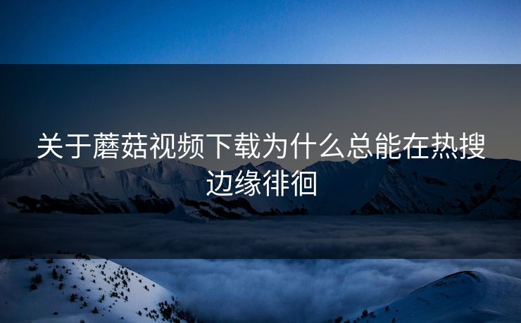 关于蘑菇视频下载为什么总能在热搜边缘徘徊