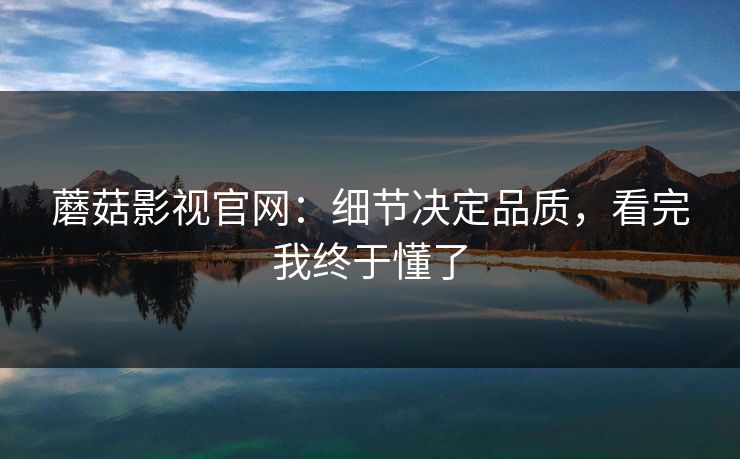 蘑菇影视官网：细节决定品质，看完我终于懂了