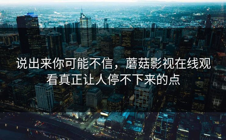 说出来你可能不信，蘑菇影视在线观看真正让人停不下来的点