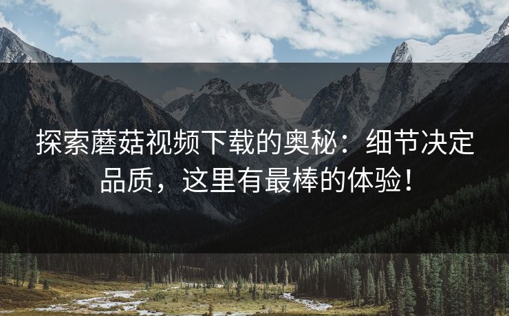 探索蘑菇视频下载的奥秘：细节决定品质，这里有最棒的体验！