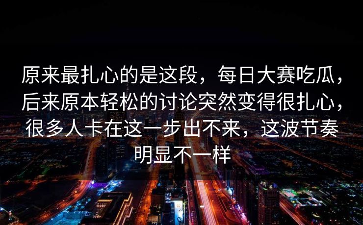 原来最扎心的是这段，每日大赛吃瓜，后来原本轻松的讨论突然变得很扎心，很多人卡在这一步出不来，这波节奏明显不一样