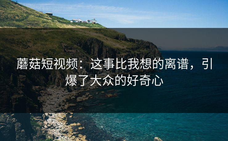 蘑菇短视频：这事比我想的离谱，引爆了大众的好奇心