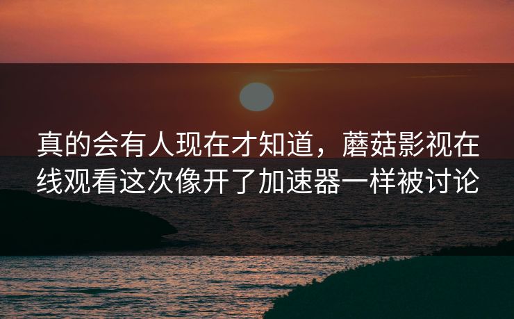 真的会有人现在才知道，蘑菇影视在线观看这次像开了加速器一样被讨论
