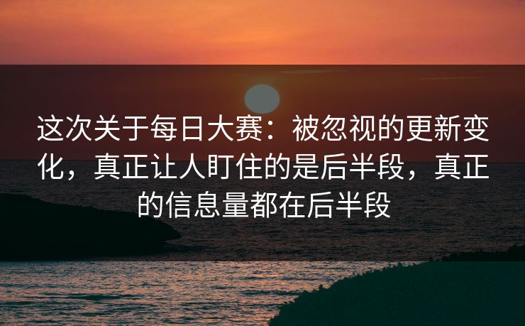 这次关于每日大赛：被忽视的更新变化，真正让人盯住的是后半段，真正的信息量都在后半段