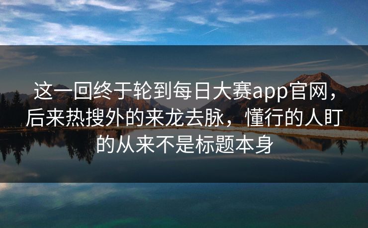 这一回终于轮到每日大赛app官网，后来热搜外的来龙去脉，懂行的人盯的从来不是标题本身