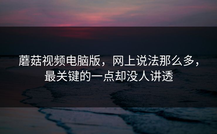 蘑菇视频电脑版，网上说法那么多，最关键的一点却没人讲透