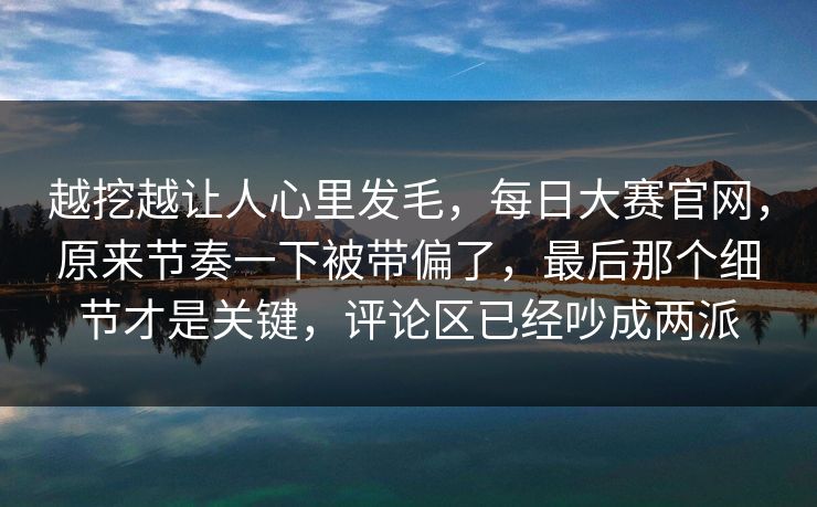 越挖越让人心里发毛，每日大赛官网，原来节奏一下被带偏了，最后那个细节才是关键，评论区已经吵成两派