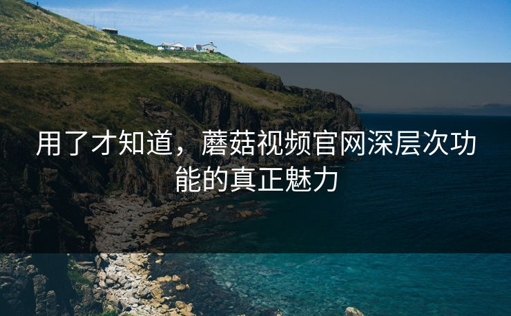 用了才知道，蘑菇视频官网深层次功能的真正魅力