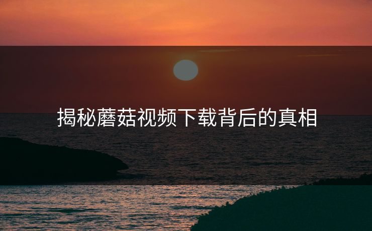 揭秘蘑菇视频下载背后的真相