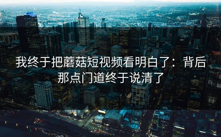 我终于把蘑菇短视频看明白了：背后那点门道终于说清了