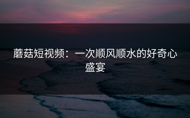 蘑菇短视频：一次顺风顺水的好奇心盛宴
