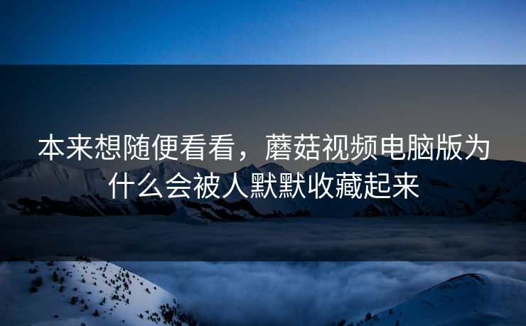 本来想随便看看，蘑菇视频电脑版为什么会被人默默收藏起来