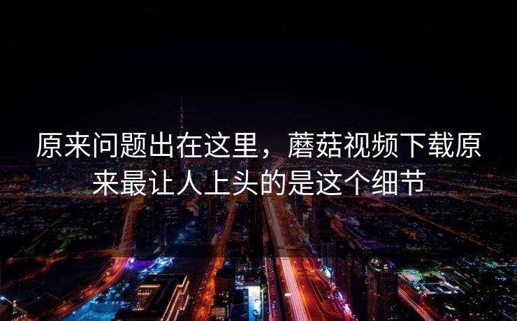 原来问题出在这里，蘑菇视频下载原来最让人上头的是这个细节