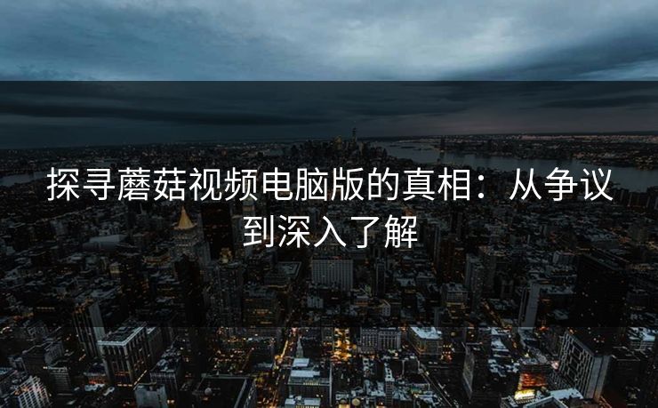 探寻蘑菇视频电脑版的真相：从争议到深入了解