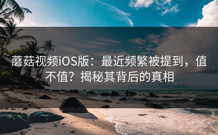 蘑菇视频iOS版：最近频繁被提到，值不值？揭秘其背后的真相