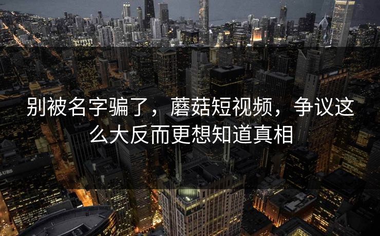 别被名字骗了，蘑菇短视频，争议这么大反而更想知道真相