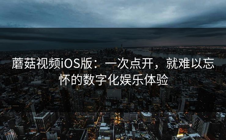蘑菇视频iOS版：一次点开，就难以忘怀的数字化娱乐体验