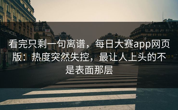 看完只剩一句离谱，每日大赛app网页版：热度突然失控，最让人上头的不是表面那层