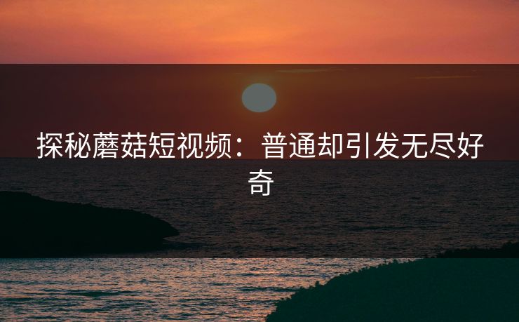 探秘蘑菇短视频：普通却引发无尽好奇