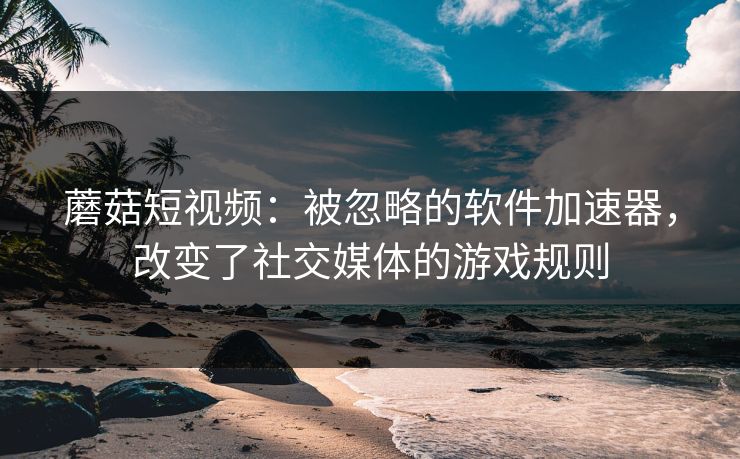 蘑菇短视频：被忽略的软件加速器，改变了社交媒体的游戏规则