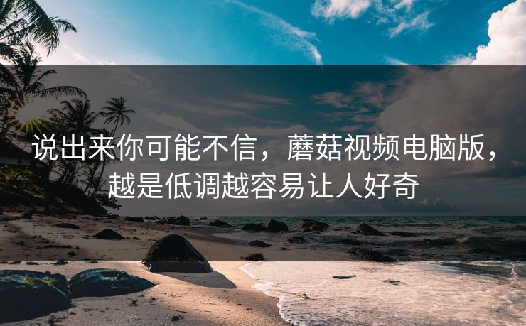 说出来你可能不信，蘑菇视频电脑版，越是低调越容易让人好奇