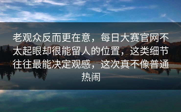 老观众反而更在意，每日大赛官网不太起眼却很能留人的位置，这类细节往往最能决定观感，这次真不像普通热闹