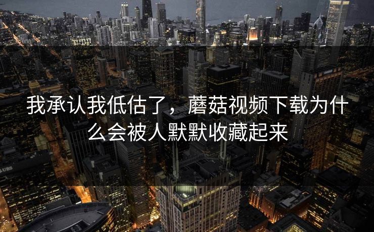 我承认我低估了，蘑菇视频下载为什么会被人默默收藏起来