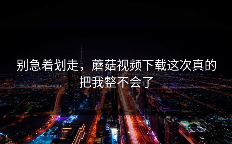 别急着划走，蘑菇视频下载这次真的把我整不会了