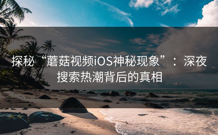 探秘“蘑菇视频iOS神秘现象”：深夜搜索热潮背后的真相