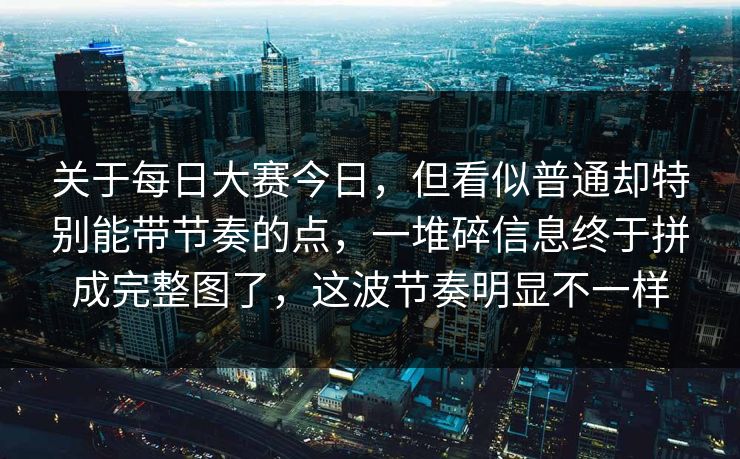 关于每日大赛今日，但看似普通却特别能带节奏的点，一堆碎信息终于拼成完整图了，这波节奏明显不一样